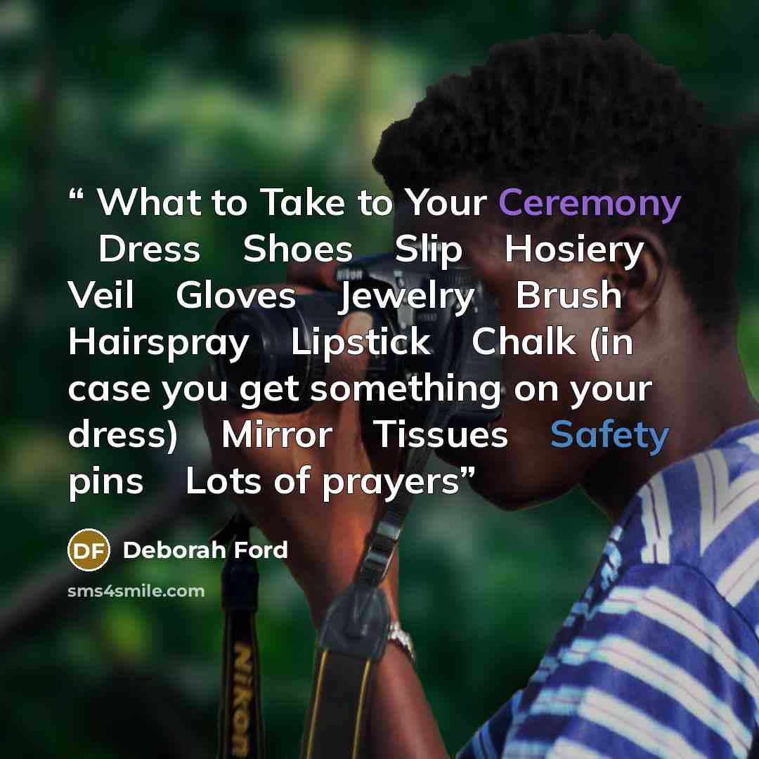 “What to Take to Your Ceremony  Dress  Shoes  Slip  Hosiery  Veil  Gloves  Jewelry  Brush  Hairspray  Lipstick  Chalk (in case you get something on your dress)  Mirror  Tissues  Safety pins  Lots of prayers” quote by Deborah Ford