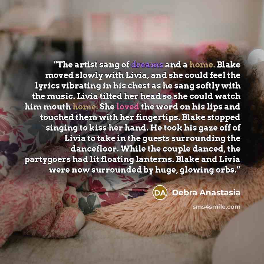 “The artist sang of dreams and a home. Blake moved slowly with Livia, and she could feel the lyrics vibrating in his chest as he sang softly with the music. Livia tilted her head so she could watch him mouth home. She loved the word on his lips and touched them with her fingertips. Blake stopped…” quote by Debra Anastasia