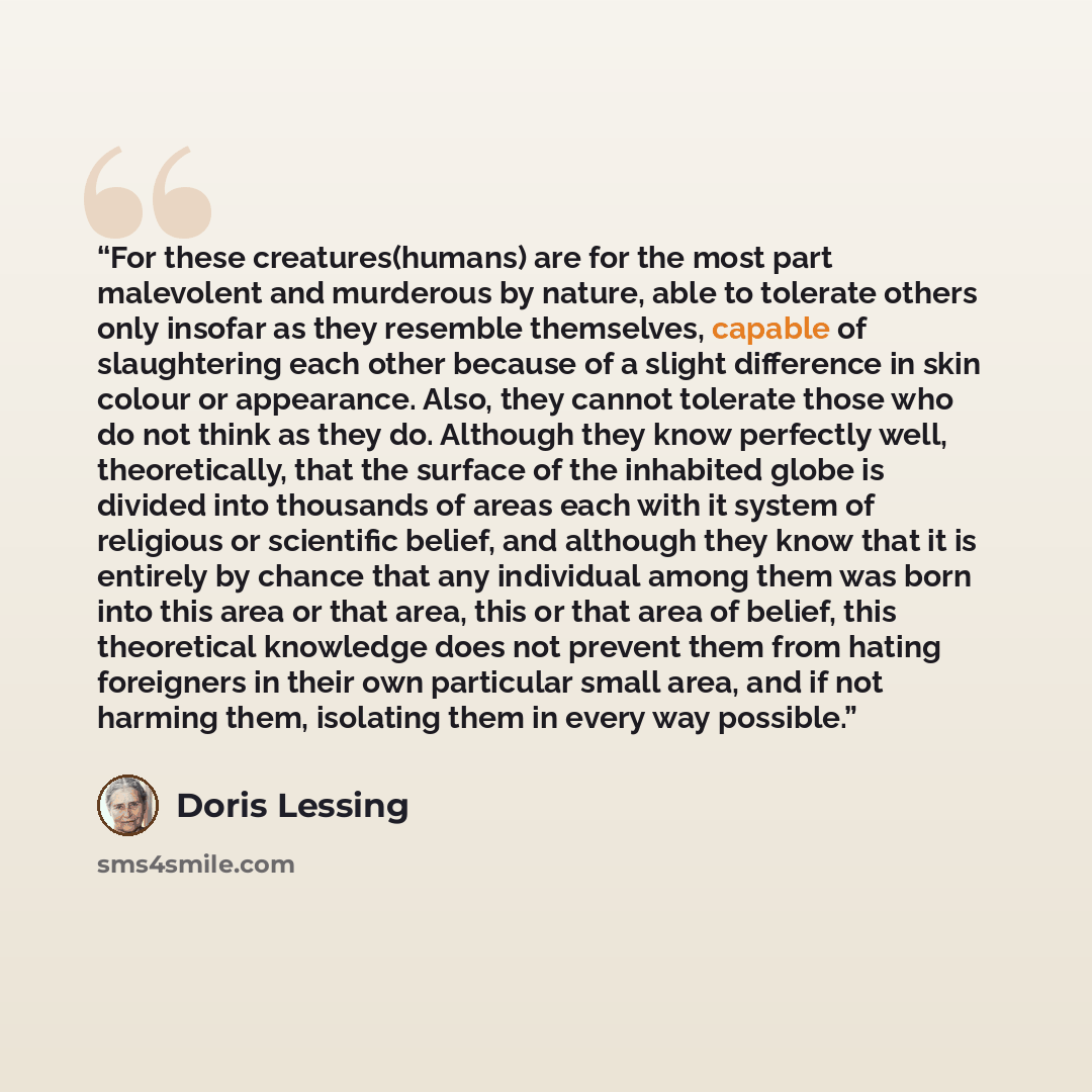 “For these creatures(humans) are for the most part malevolent and murderous by nature, able to tolerate others only insofar as they resemble themselves, capable of slaughtering each other because of a slight difference in skin colour or appearance. Also, they cannot tolerate those who do not think…” quote by Doris Lessing