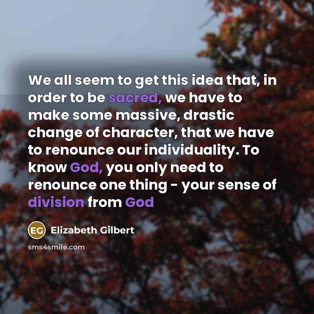 “We all seem to get this idea that, in order to be sacred, we have to make some massive, drastic change of character, that we have to renounce our individuality. To know God, you only need to renounce one thing - your sense of division from God” quote by Elizabeth Gilbert