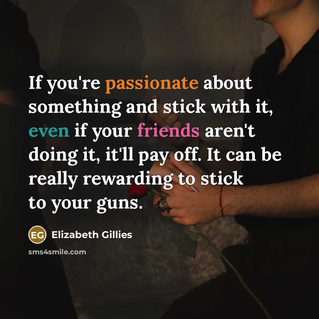 “If you're passionate about something and stick with it, even if your friends aren't doing it, it'll pay off. It can be really rewarding to stick to your guns.” quote by Elizabeth Gillies