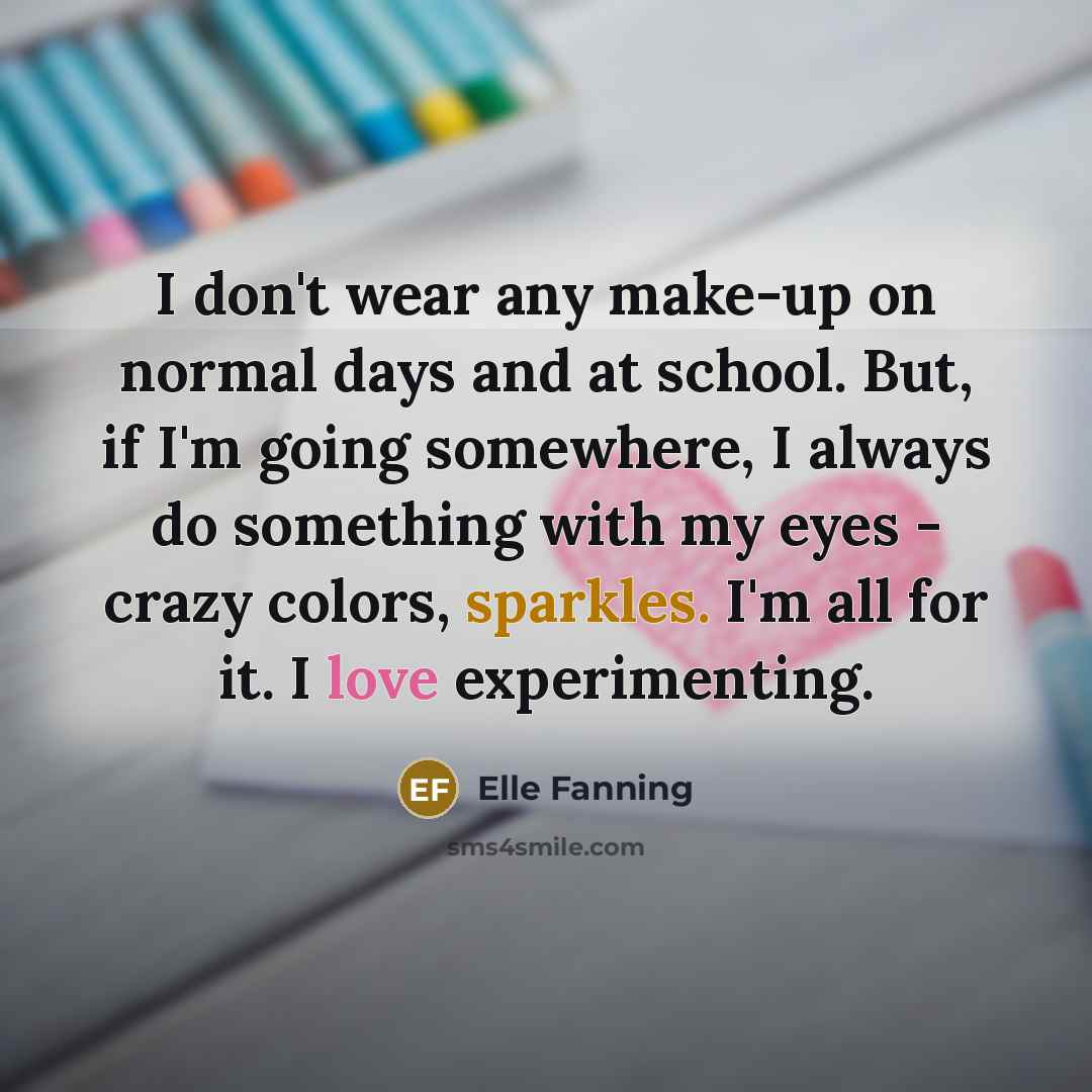 “I don't wear any make-up on normal days and at school. But, if I'm going somewhere, I always do something with my eyes - crazy colors, sparkles. I'm all for it. I love experimenting.” quote by Elle Fanning