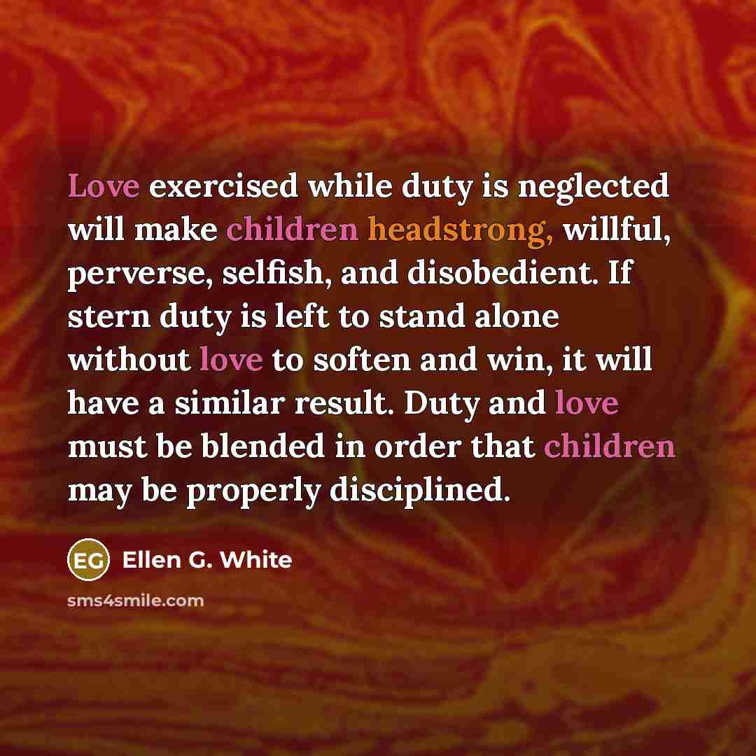 “Love exercised while duty is neglected will make children headstrong, willful, perverse, selfish, and disobedient. If stern duty is left to stand alone without love to soften and win, it will have a similar result. Duty and love must be blended in order that children may be properly disciplined.” quote by Ellen G. White