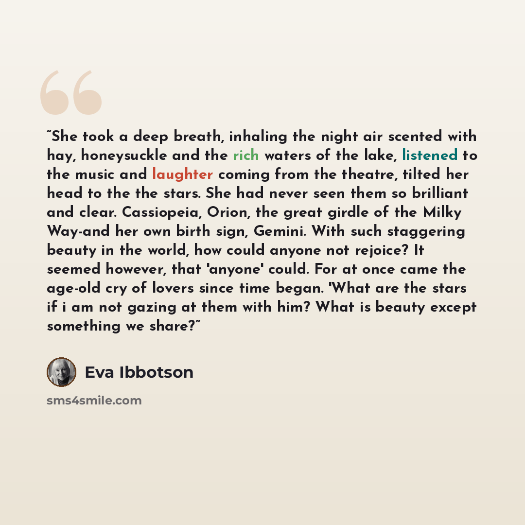 “She took a deep breath, inhaling the night air scented with hay, honeysuckle and the rich waters of the lake, listened to the music and laughter coming from the theatre, tilted her head to the the stars. She had never seen them so brilliant and clear. Cassiopeia, Orion, the great girdle of the…” quote by Eva Ibbotson