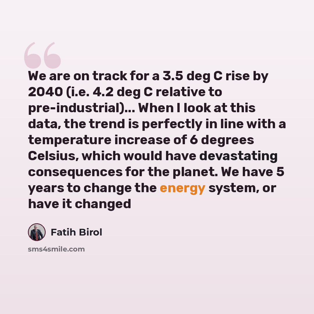 “We are on track for a 3.5 deg C rise by 2040 (i.e. 4.2 deg C relative to pre-industrial)... When I look at this data, the trend is perfectly in line with a temperature increase of 6 degrees Celsius, which would have devastating consequences for the planet. We have 5 years to change the energy…” quote by Fatih Birol
