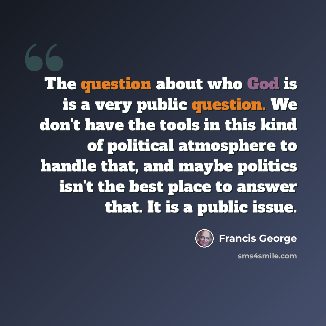 “The question about who God is is a very public question. We don't have the tools in this kind of political atmosphere to handle that, and maybe politics isn't the best place to answer that. It is a public issue.” quote by Francis George