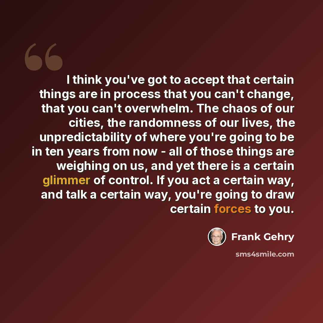 “I think you've got to accept that certain things are in process that you can't change, that you can't overwhelm. The chaos of our cities, the randomness of our lives, the unpredictability of where you're going to be in ten years from now - all of those things are weighing on us, and yet there is a…” quote by Frank Gehry