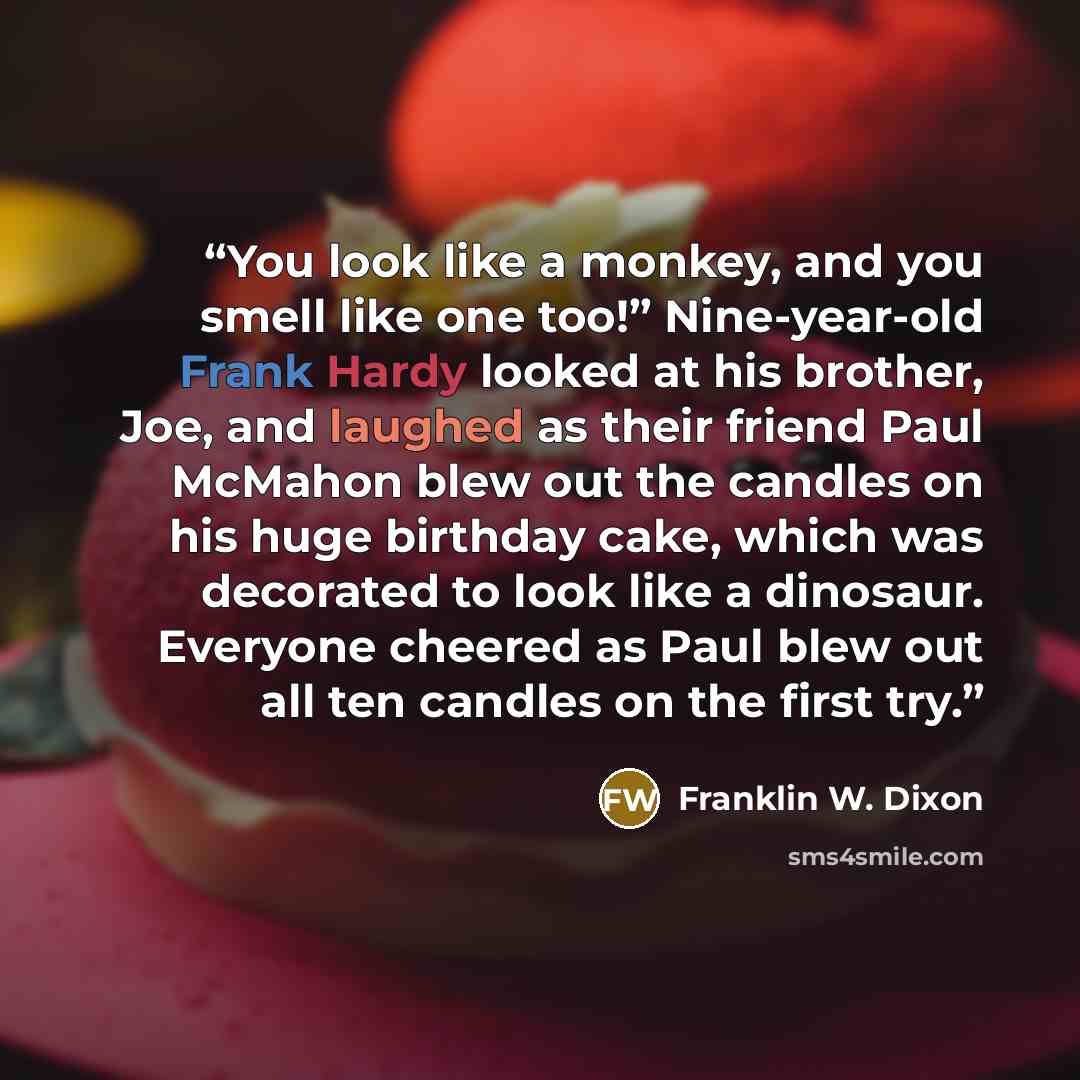 “You look like a monkey, and you smell like one too!” Nine-year-old Frank Hardy looked at his brother, Joe, and laughed as their friend Paul McMahon blew out the candles on his huge birthday cake, which was decorated to look like a dinosaur. Everyone cheered as Paul blew out all ten candles on the…” quote by Franklin W. Dixon