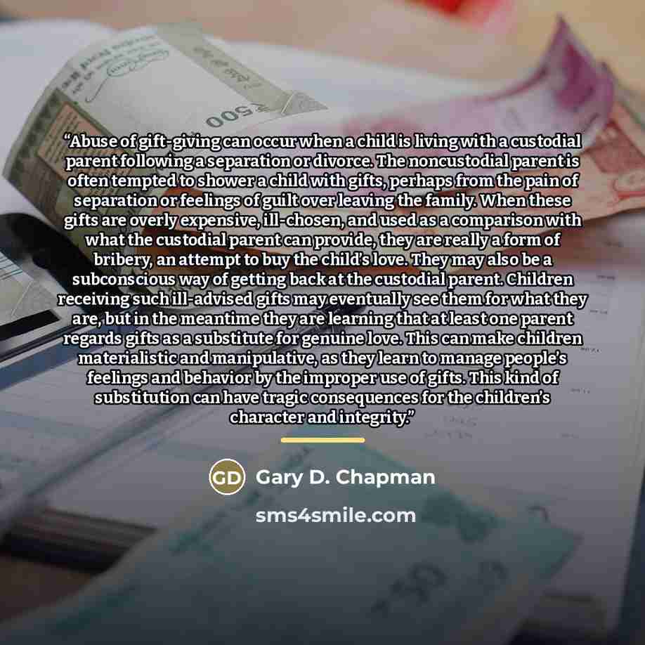 “Abuse of gift-giving can occur when a child is living with a custodial parent following a separation or divorce. The noncustodial parent is often tempted to shower a child with gifts, perhaps from the pain of separation or feelings of guilt over leaving the family. When these gifts are overly…” quote by Gary D. Chapman