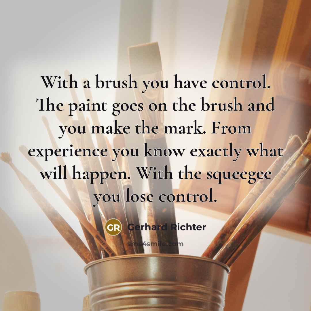 “With a brush you have control. The paint goes on the brush and you make the mark. From experience you know exactly what will happen. With the squeegee you lose control.” quote by Gerhard Richter