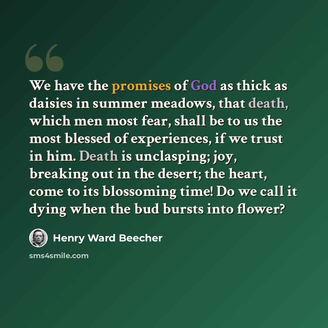 “We have the promises of God as thick as daisies in summer meadows, that death, which men most fear, shall be to us the most blessed of experiences, if we trust in him. Death is unclasping; joy, breaking out in the desert; the heart, come to its blossoming time! Do we call it dying when the bud…” quote by Henry Ward Beecher