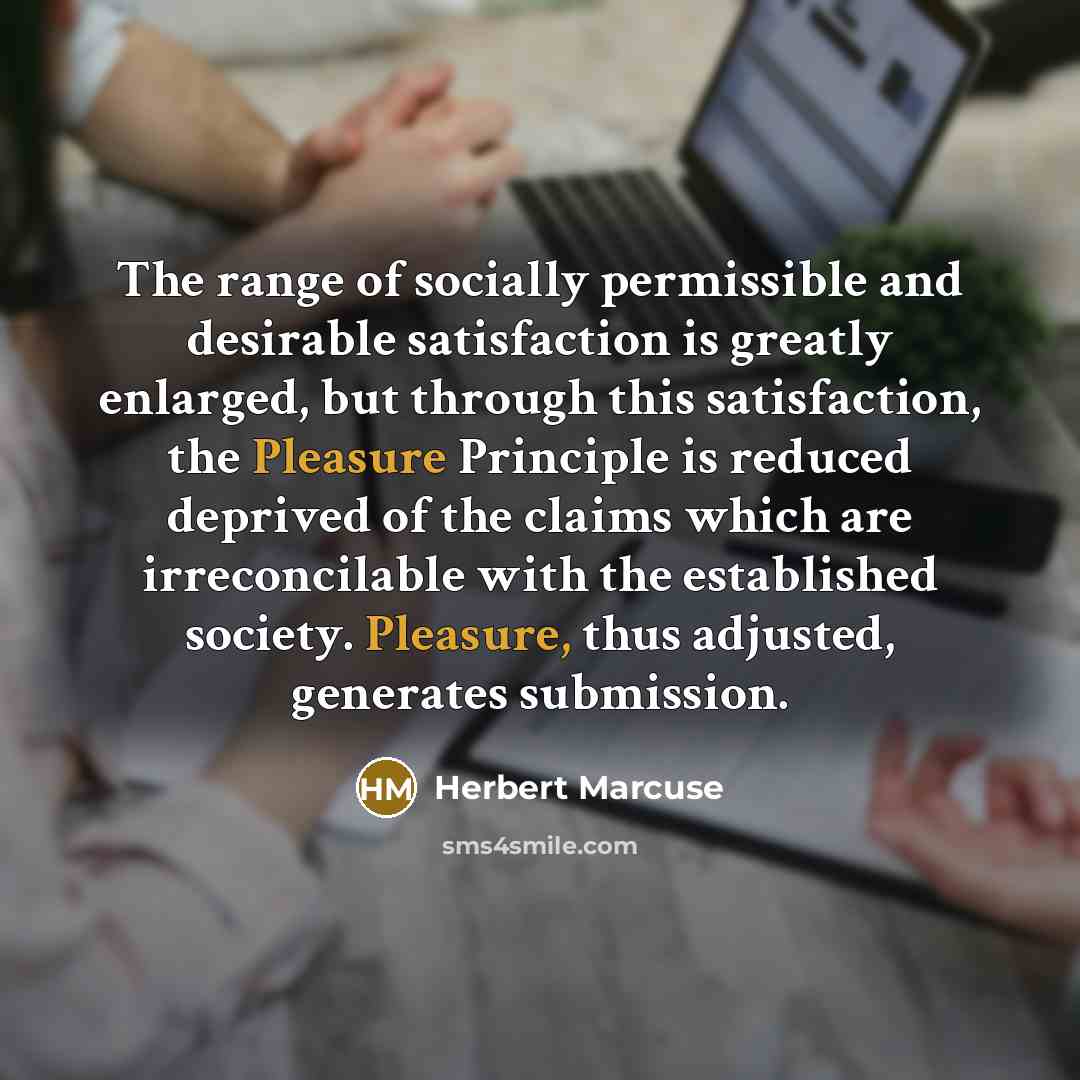 “The range of socially permissible and desirable satisfaction is greatly enlarged, but through this satisfaction, the Pleasure Principle is reduced deprived of the claims which are irreconcilable with the established society. Pleasure, thus adjusted, generates submission.” quote by Herbert Marcuse