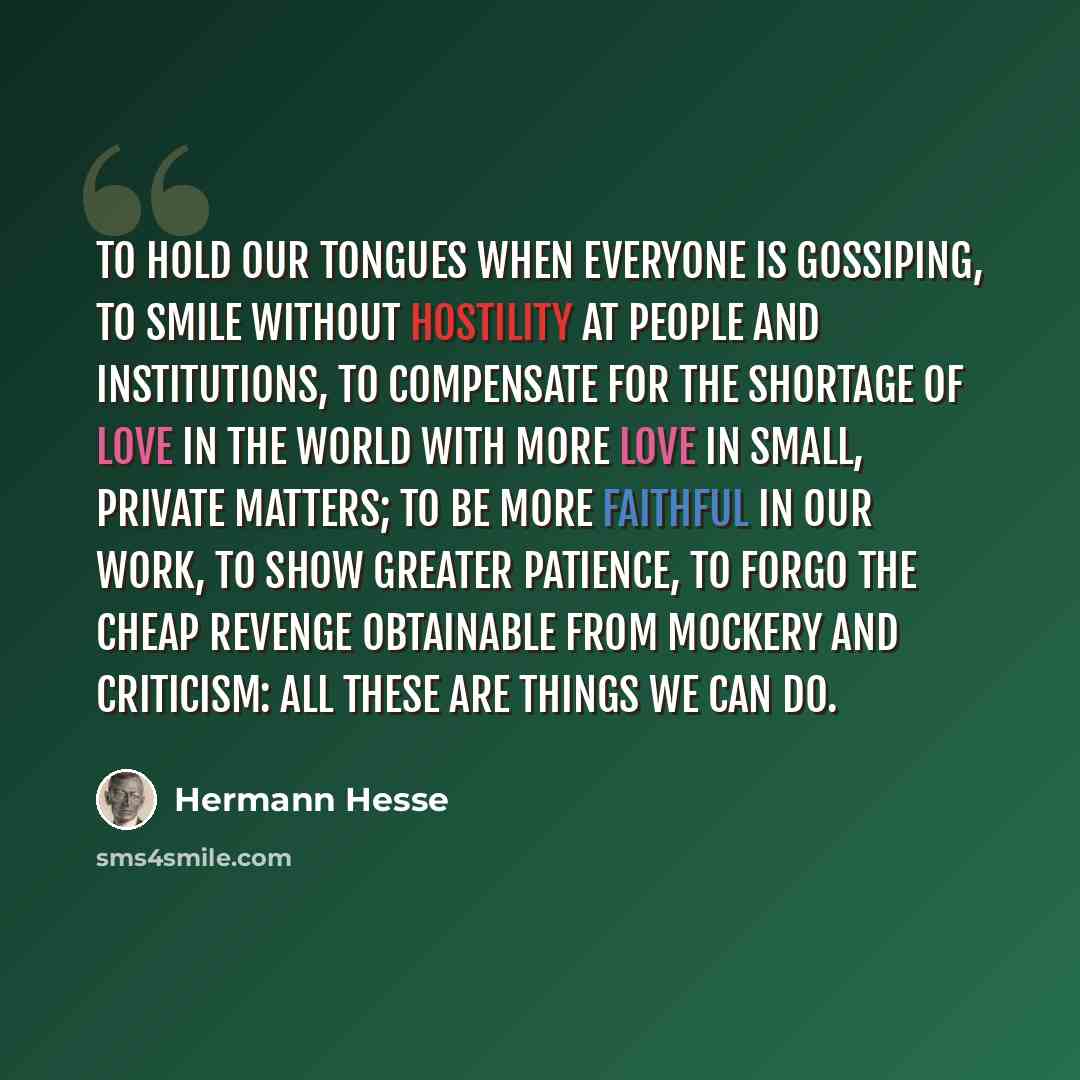 “To hold our tongues when everyone is gossiping, to smile without hostility at people and institutions, to compensate for the shortage of love in the world with more love in small, private matters; to be more faithful in our work, to show greater patience, to forgo the cheap revenge obtainable from…” quote by Hermann Hesse