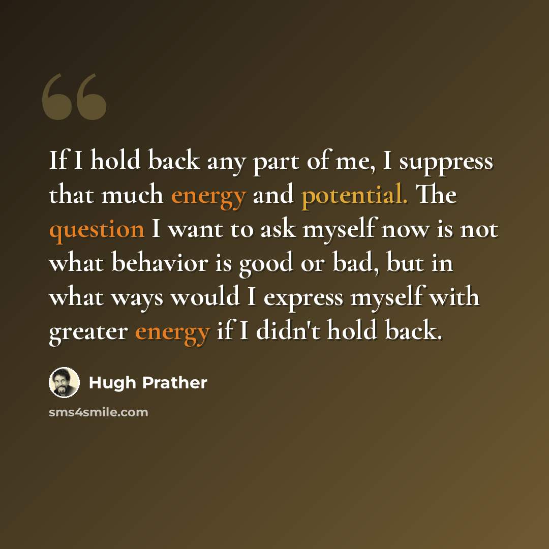 “If I hold back any part of me, I suppress that much energy and potential. The question I want to ask myself now is not what behavior is good or bad, but in what ways would I express myself with greater energy if I didn't hold back.” quote by Hugh Prather
