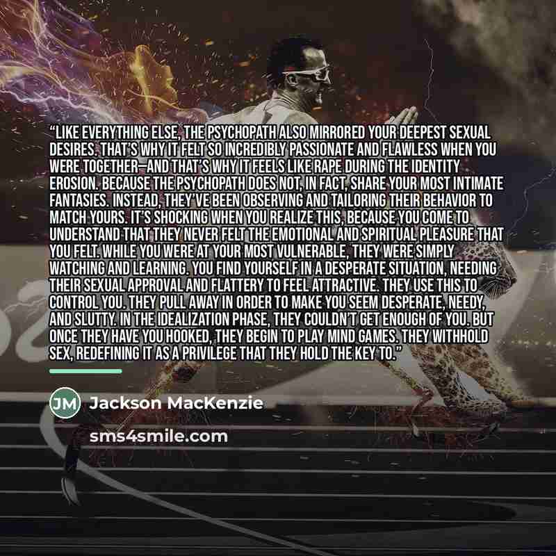 “Like everything else, the psychopath also mirrored your deepest sexual desires. That’s why it felt so incredibly passionate and flawless when you were together—and that’s why it feels like rape during the identity erosion. Because the psychopath does not, in fact, share your most intimate…” quote by Jackson MacKenzie