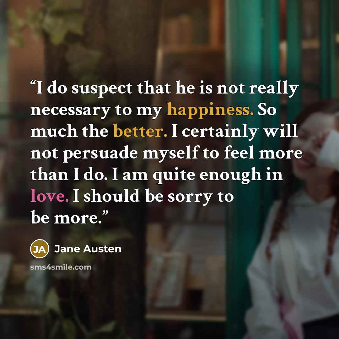 “I do suspect that he is not really necessary to my happiness. So much the better. I certainly will not persuade myself to feel more than I do. I am quite enough in love. I should be sorry to be more.” quote by Jane Austen