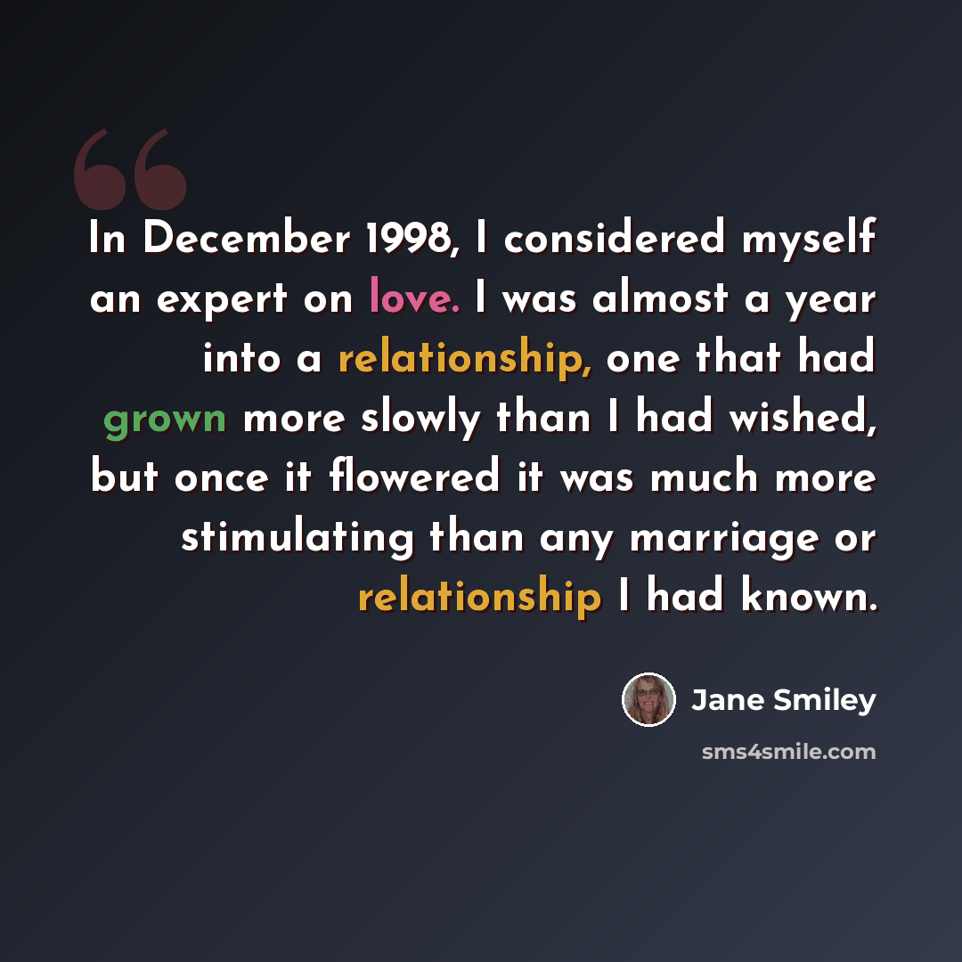 “In December 1998, I considered myself an expert on love. I was almost a year into a relationship, one that had grown more slowly than I had wished, but once it flowered it was much more stimulating than any marriage or relationship I had known.” quote by Jane Smiley