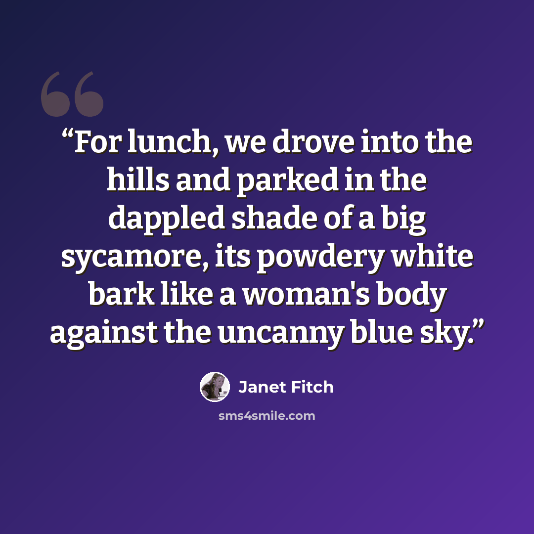 “For lunch, we drove into the hills and parked in the dappled shade of a big sycamore, its powdery white bark like a woman's body against the uncanny blue sky.” quote by Janet Fitch