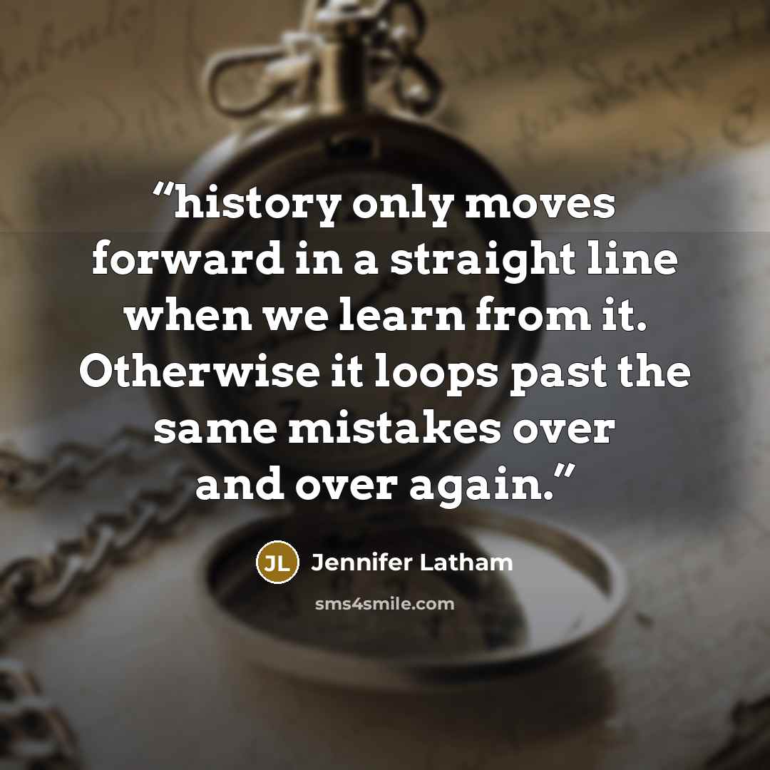 “history only moves forward in a straight line when we learn from it. Otherwise it loops past the same mistakes over and over again.” quote by Jennifer Latham