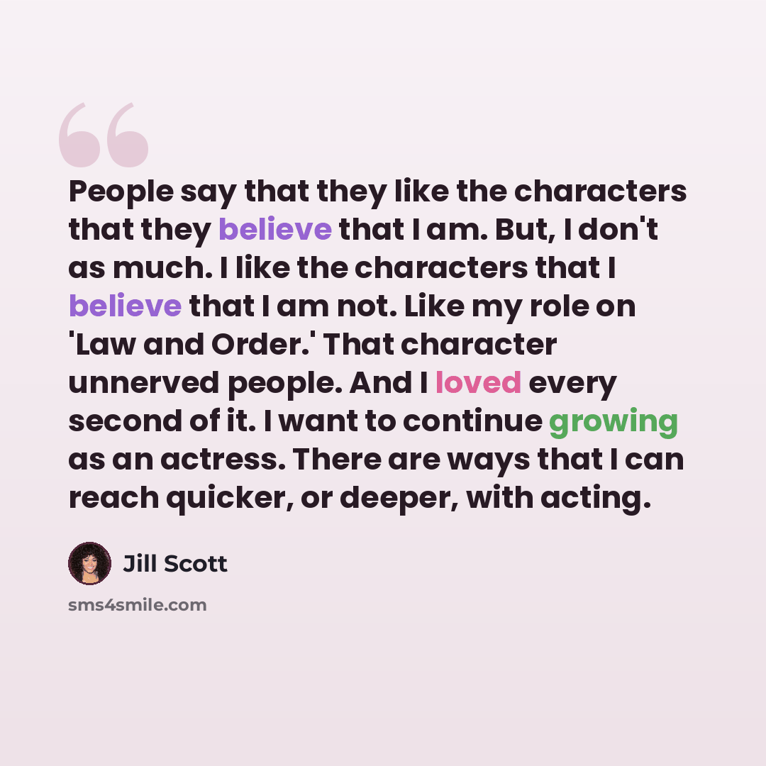 “People say that they like the characters that they believe that I am. But, I don't as much. I like the characters that I believe that I am not. Like my role on 'Law and Order.' That character unnerved people. And I loved every second of it. I want to continue growing as an actress. There are ways…” quote by Jill Scott