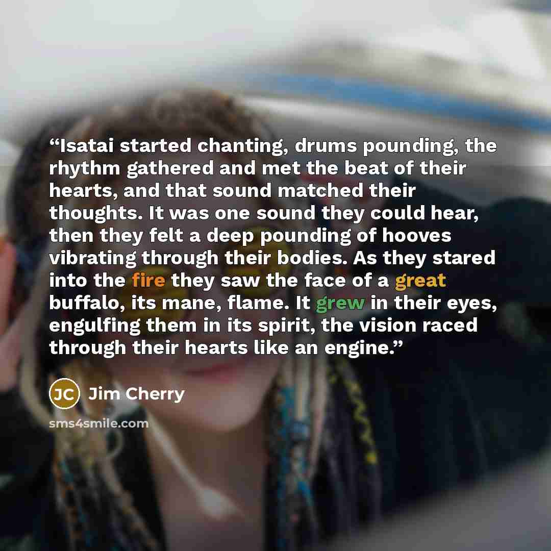 “Isatai started chanting, drums pounding, the rhythm gathered and met the beat of their hearts, and that sound matched their thoughts. It was one sound they could hear, then they felt a deep pounding of hooves vibrating through their bodies. As they stared into the fire they saw the face of a great…” quote by Jim Cherry