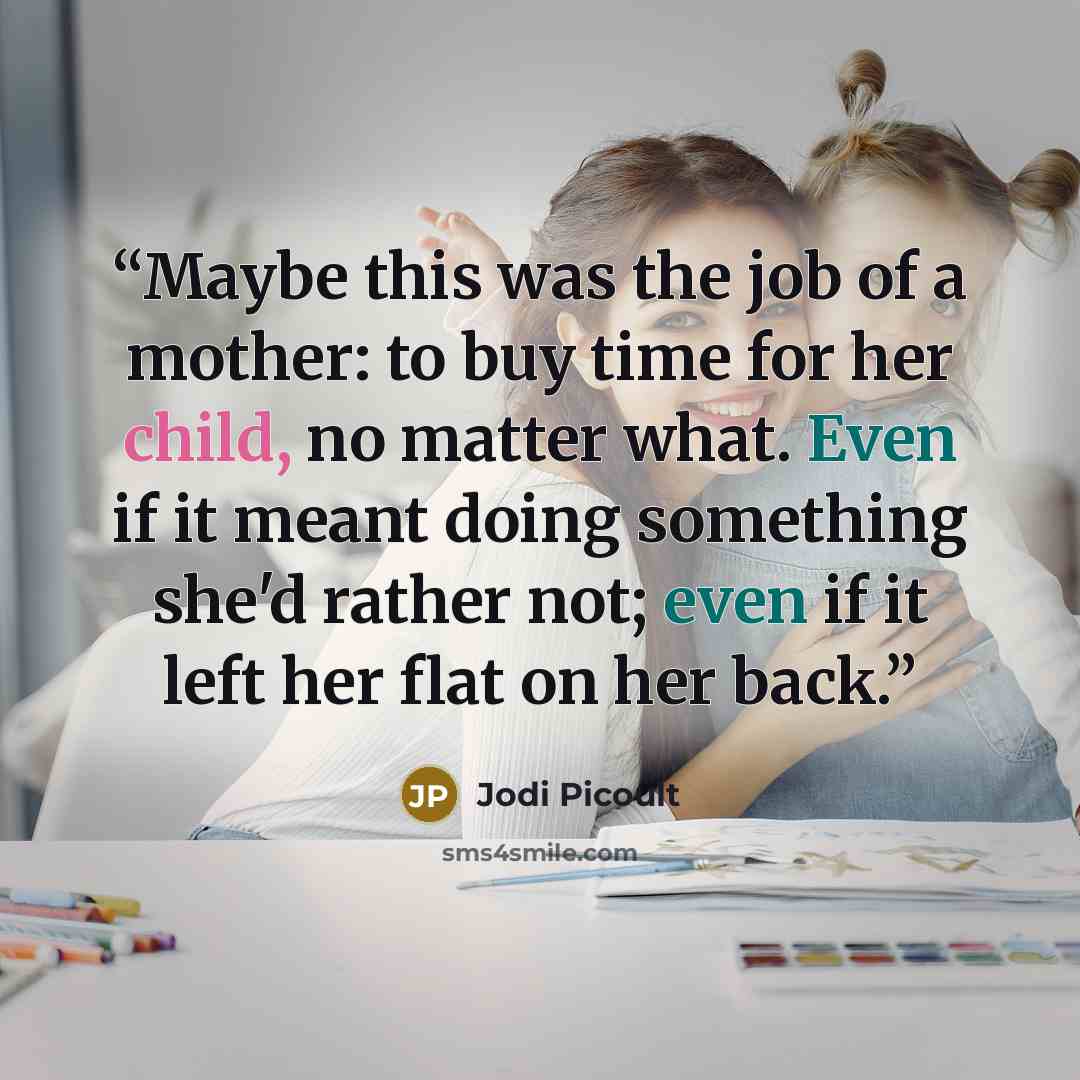 “Maybe this was the job of a mother: to buy time for her child, no matter what. Even if it meant doing something she'd rather not; even if it left her flat on her back.” quote by Jodi Picoult
