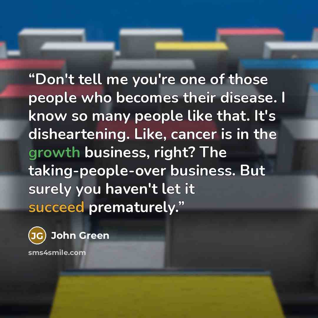 “Don't tell me you're one of those people who becomes their disease. I know so many people like that. It's disheartening. Like, cancer is in the growth business, right? The taking-people-over business. But surely you haven't let it succeed prematurely.” quote by John Green