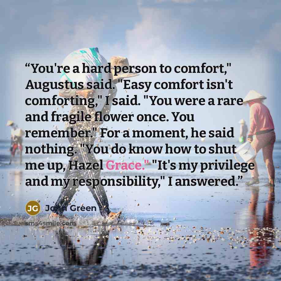 “You're a hard person to comfort," Augustus said. "Easy comfort isn't comforting," I said. "You were a rare and fragile flower once. You remember." For a moment, he said nothing. "You do know how to shut me up, Hazel Grace." "It's my privilege and my responsibility," I answered.” quote by John Green