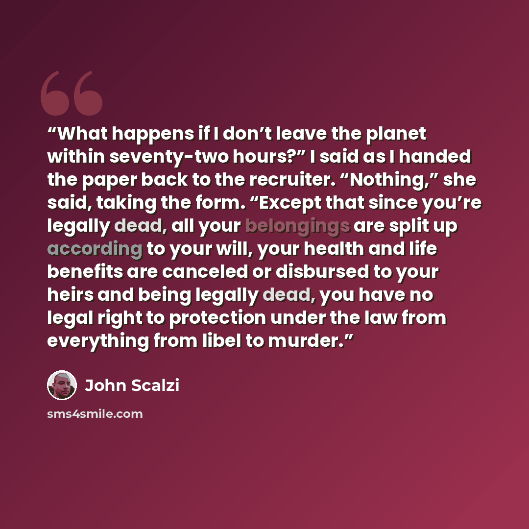 “What happens if I don’t leave the planet within seventy-two hours?” I said as I handed the paper back to the recruiter. “Nothing,” she said, taking the form. “Except that since you’re legally dead, all your belongings are split up according to your will, your health and life benefits are canceled…” quote by John Scalzi