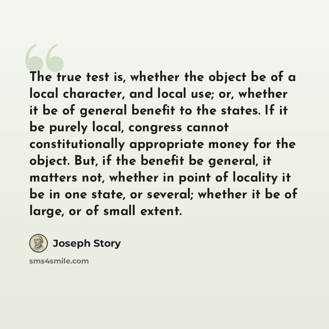 “The true test is, whether the object be of a local character, and local use; or, whether it be of general benefit to the states. If it be purely local, congress cannot constitutionally appropriate money for the object. But, if the benefit be general, it matters not, whether in point of locality it…” quote by Joseph Story