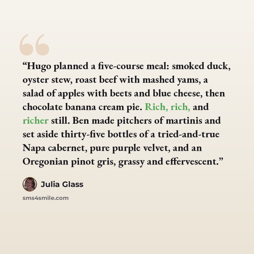 “Hugo planned a five-course meal: smoked duck, oyster stew, roast beef with mashed yams, a salad of apples with beets and blue cheese, then chocolate banana cream pie. Rich, rich, and richer still. Ben made pitchers of martinis and set aside thirty-five bottles of a tried-and-true Napa cabernet…” quote by Julia Glass