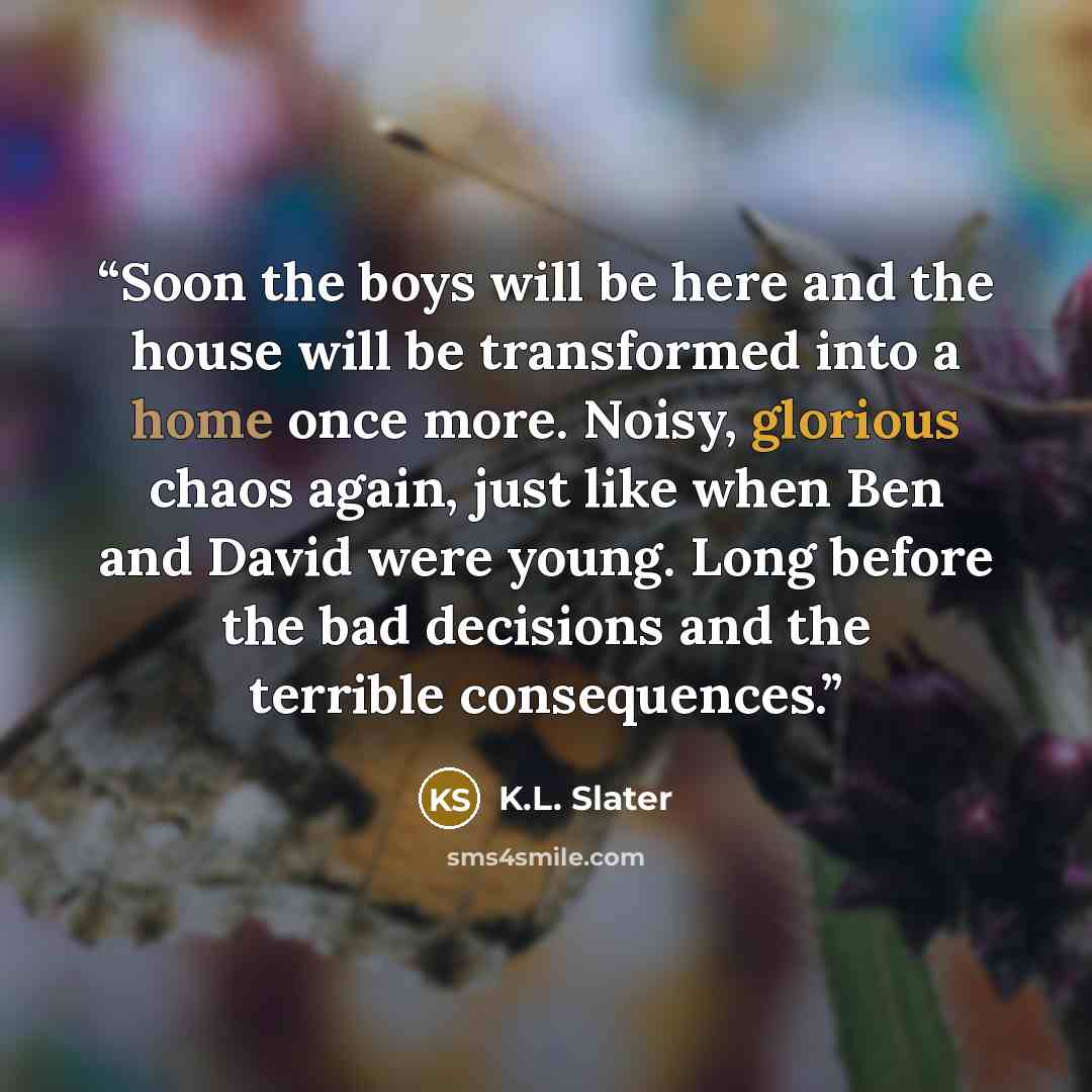 “Soon the boys will be here and the house will be transformed into a home once more. Noisy, glorious chaos again, just like when Ben and David were young. Long before the bad decisions and the terrible consequences.” quote by K.L. Slater