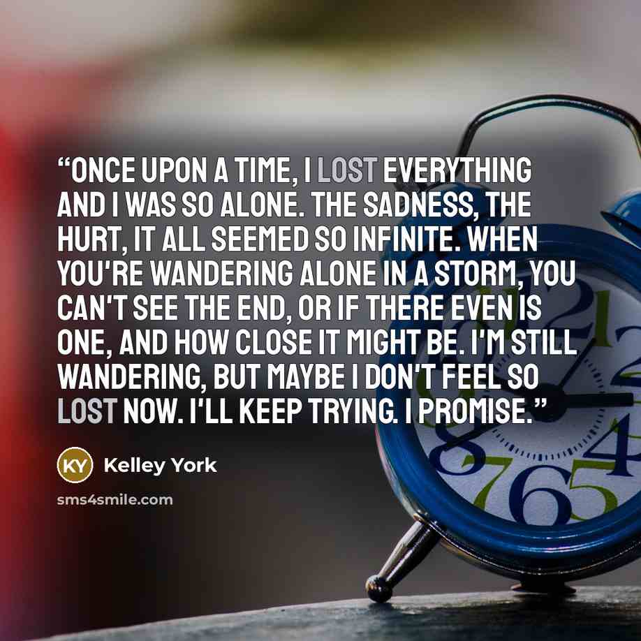 “Once upon a time, I lost everything and I was so alone. The sadness, the hurt, it all seemed so infinite. When you're wandering alone in a storm, you can't see the end, or if there even is one, and how close it might be. I'm still wandering, but maybe I don't feel so lost now. I'll keep trying. I…” quote by Kelley York