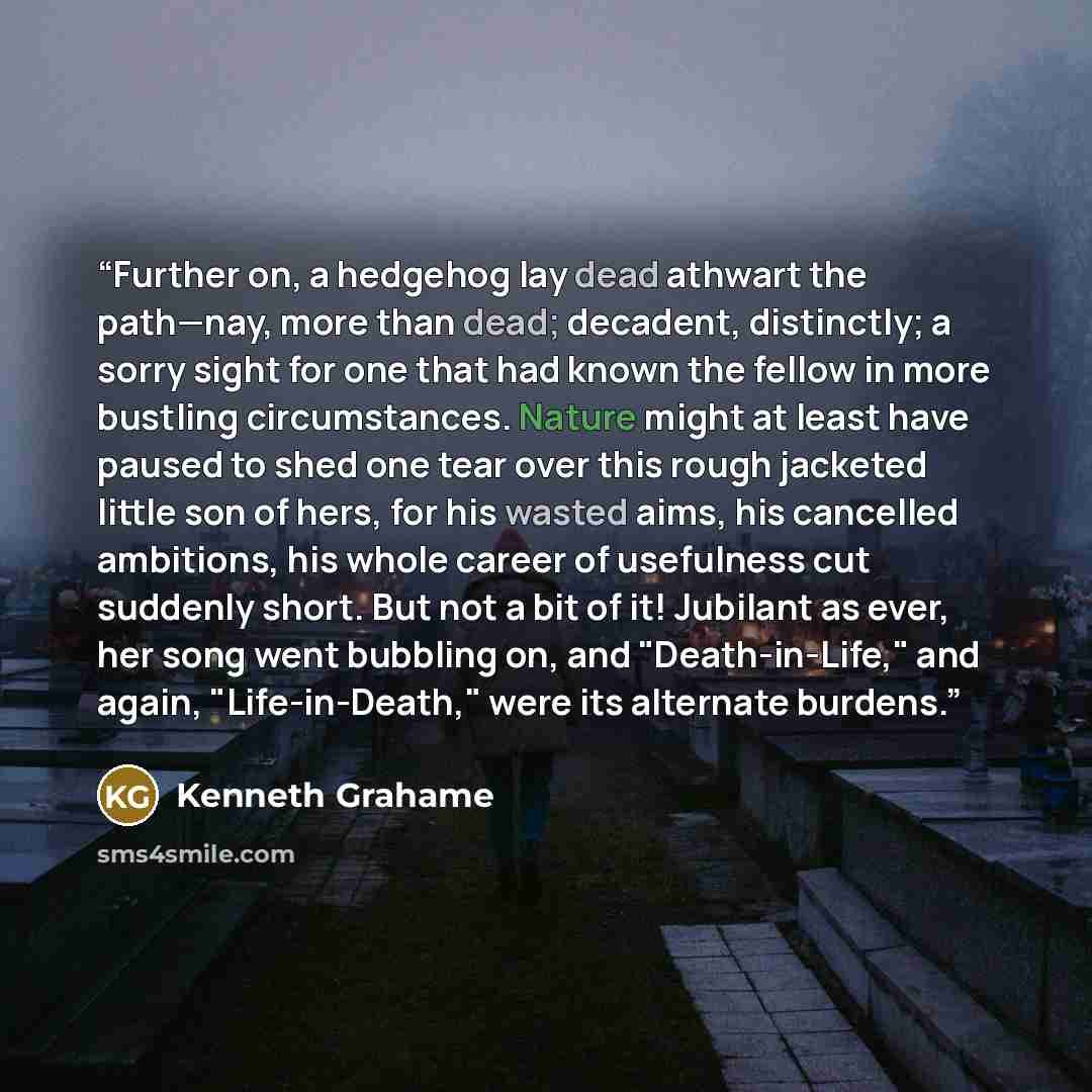 “Further on, a hedgehog lay dead athwart the path—nay, more than dead; decadent, distinctly; a sorry sight for one that had known the fellow in more bustling circumstances. Nature might at least have paused to shed one tear over this rough jacketed little son of hers, for his wasted aims, his…” quote by Kenneth Grahame