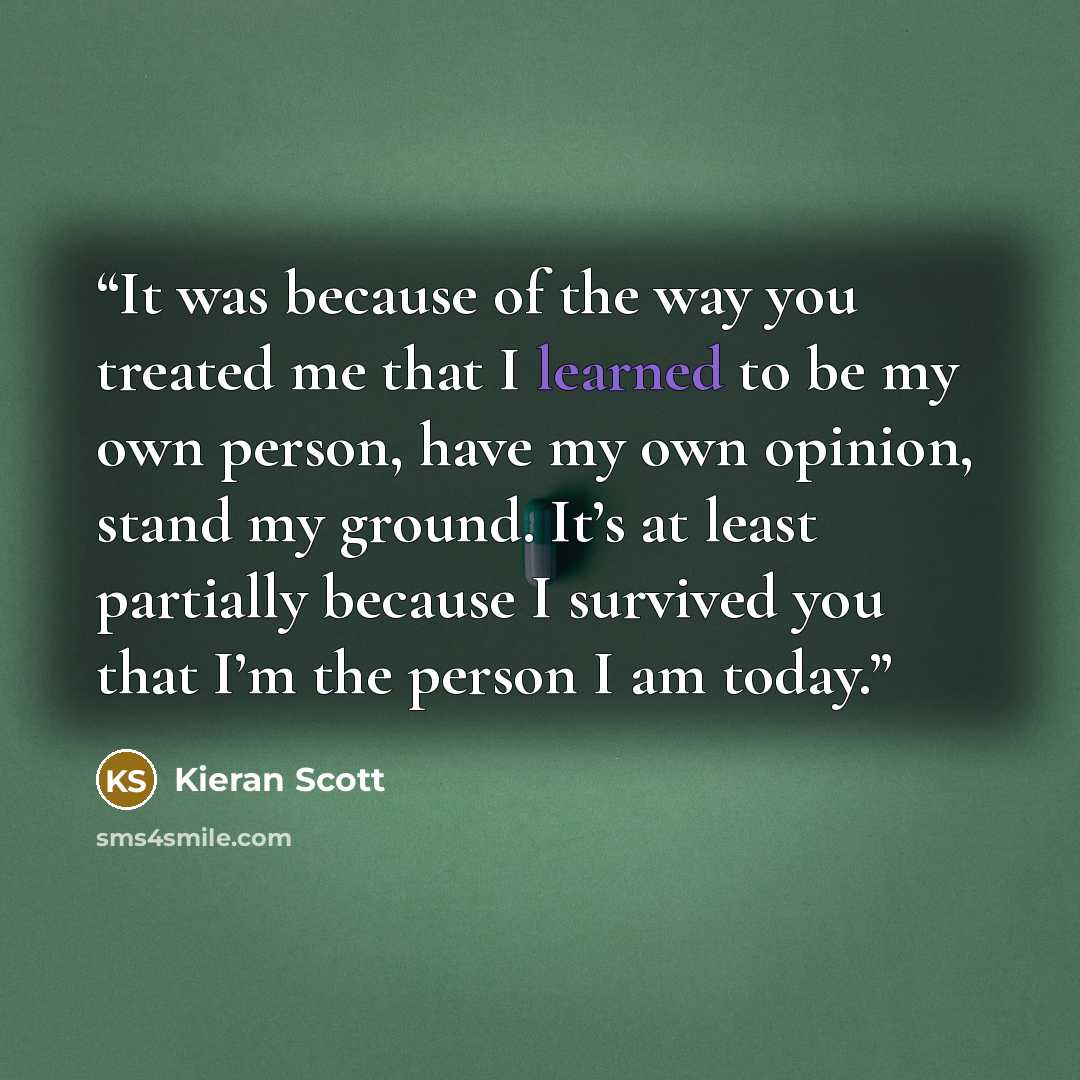 “It was because of the way you treated me that I learned to be my own person, have my own opinion, stand my ground. It’s at least partially because I survived you that I’m the person I am today.” quote by Kieran Scott