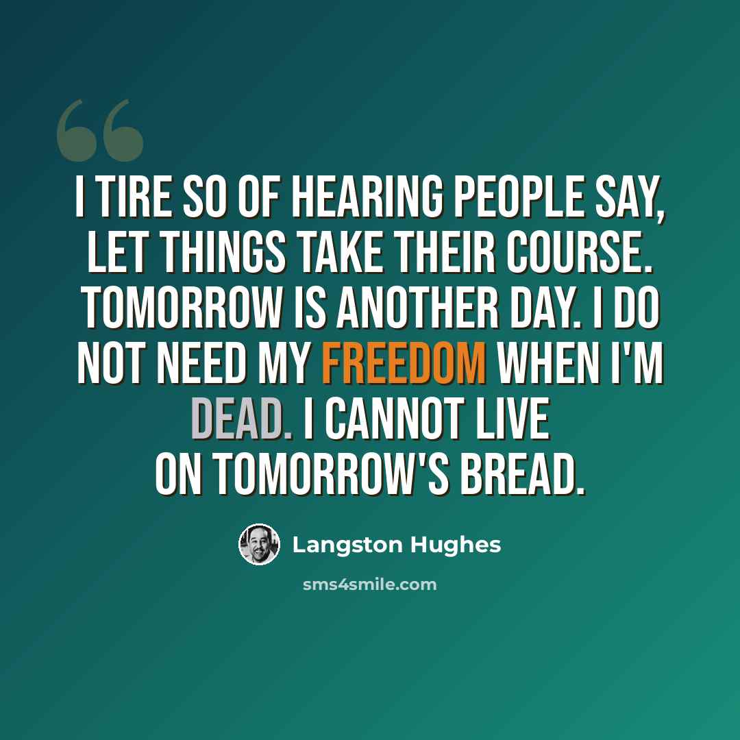 “I tire so of hearing people say, Let things take their course. Tomorrow is another day. I do not need my freedom when I'm dead. I cannot live on tomorrow's bread.” quote by Langston Hughes
