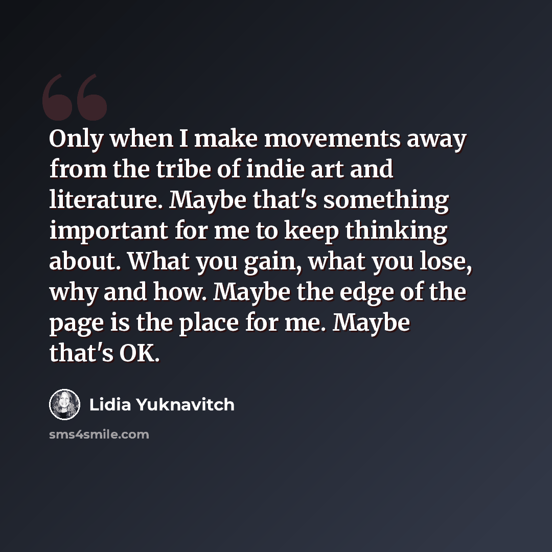 “Only when I make movements away from the tribe of indie art and literature. Maybe that's something important for me to keep thinking about. What you gain, what you lose, why and how. Maybe the edge of the page is the place for me. Maybe that's OK.” quote by Lidia Yuknavitch