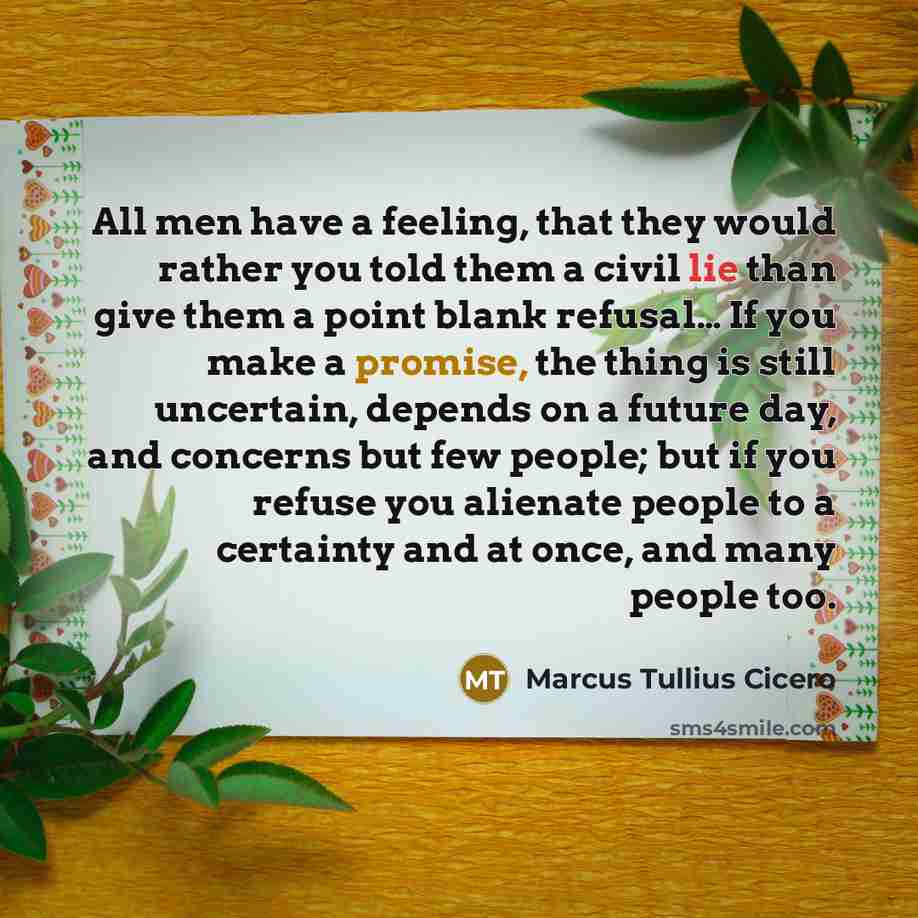 “All men have a feeling, that they would rather you told them a civil lie than give them a point blank refusal… If you make a promise, the thing is still uncertain, depends on a future day, and concerns but few people; but if you refuse you alienate people to a certainty and at once, and many…” quote by Marcus Tullius Cicero