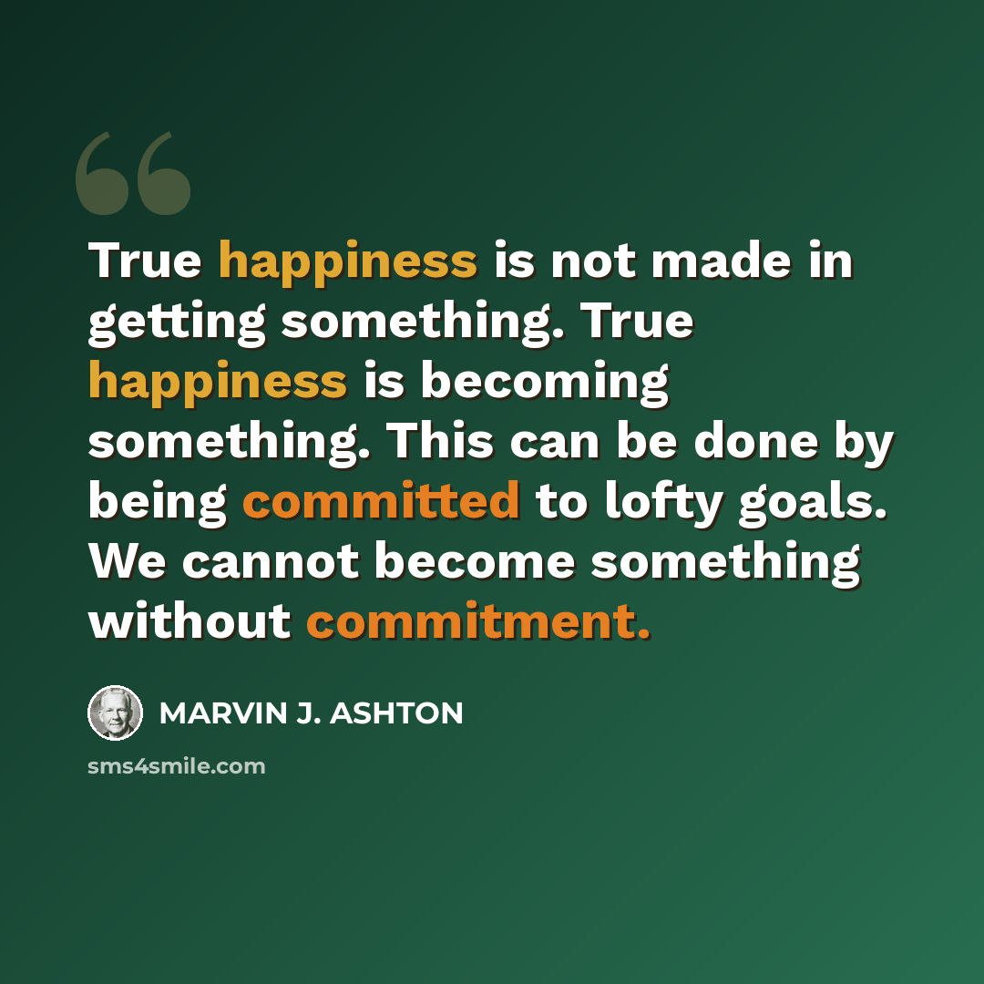 “True happiness is not made in getting something. True happiness is becoming something. This can be done by being committed to lofty goals. We cannot become something without commitment.” quote by Marvin J. Ashton