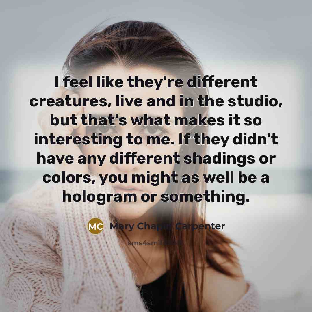 “I feel like they're different creatures, live and in the studio, but that's what makes it so interesting to me. If they didn't have any different shadings or colors, you might as well be a hologram or something.” quote by Mary Chapin Carpenter