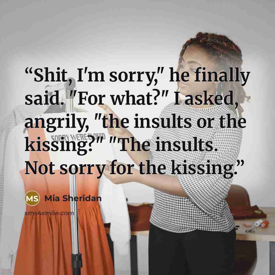 “Shit, I'm sorry," he finally said. "For what?" I asked, angrily, "the insults or the kissing?" "The insults. Not sorry for the kissing.” quote by Mia Sheridan