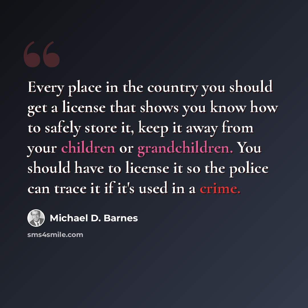“Every place in the country you should get a license that shows you know how to safely store it, keep it away from your children or grandchildren. You should have to license it so the police can trace it if it's used in a crime.” quote by Michael D. Barnes