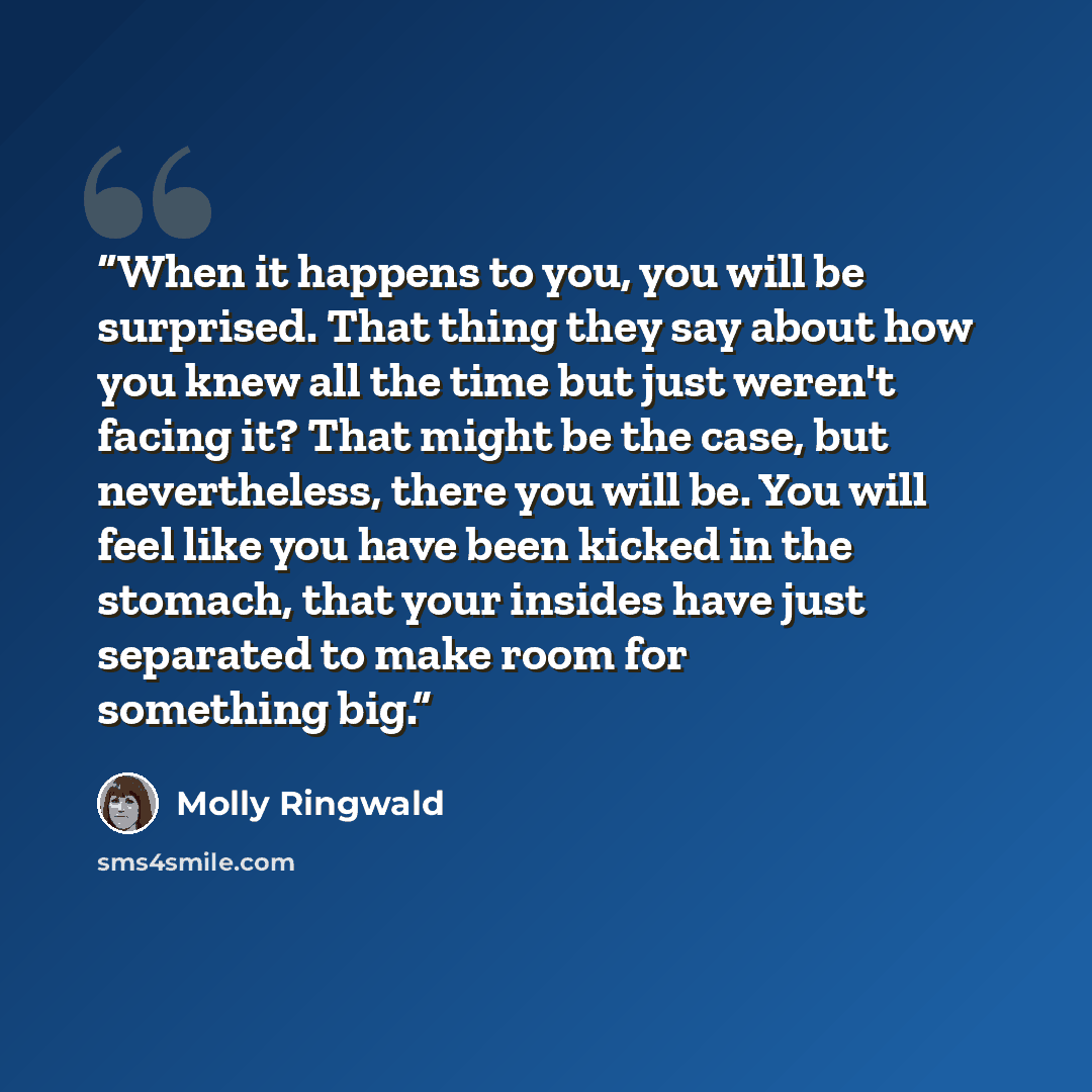 “When it happens to you, you will be surprised. That thing they say about how you knew all the time but just weren't facing it? That might be the case, but nevertheless, there you will be. You will feel like you have been kicked in the stomach, that your insides have just separated to make room for…” quote by Molly Ringwald