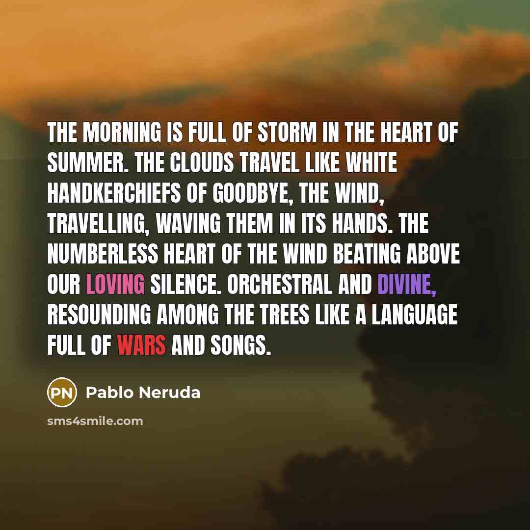 “The morning is full of storm in the heart of summer. The clouds travel like white handkerchiefs of goodbye, the wind, travelling, waving them in its hands. The numberless heart of the wind beating above our loving silence. Orchestral and divine, resounding among the trees like a language full of…” quote by Pablo Neruda