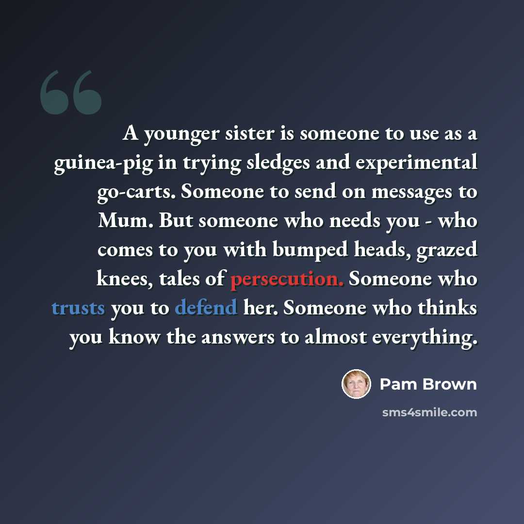 “A younger sister is someone to use as a guinea-pig in trying sledges and experimental go-carts. Someone to send on messages to Mum. But someone who needs you - who comes to you with bumped heads, grazed knees, tales of persecution. Someone who trusts you to defend her. Someone who thinks you know…” quote by Pam Brown
