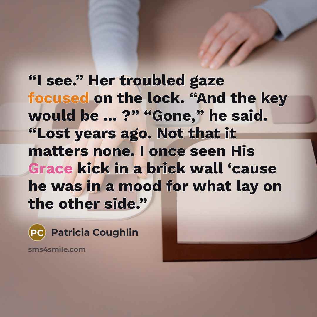 “I see.” Her troubled gaze focused on the lock. “And the key would be ... ?” “Gone,” he said. “Lost years ago. Not that it matters none. I once seen His Grace kick in a brick wall ‘cause he was in a mood for what lay on the other side.” quote by Patricia Coughlin