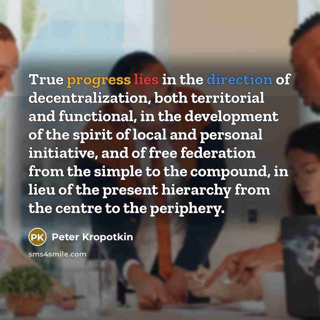 “True progress lies in the direction of decentralization, both territorial and functional, in the development of the spirit of local and personal initiative, and of free federation from the simple to the compound, in lieu of the present hierarchy from the centre to the periphery.” quote by Peter Kropotkin