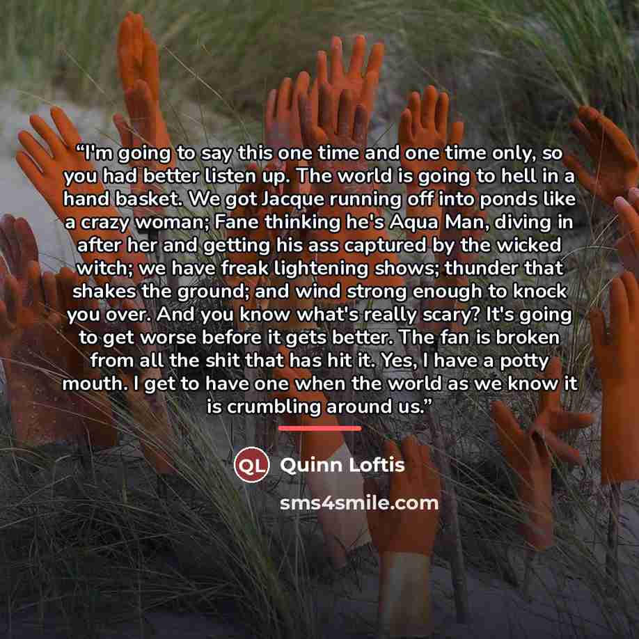 “I'm going to say this one time and one time only, so you had better listen up. The world is going to hell in a hand basket. We got Jacque running off into ponds like a crazy woman; Fane thinking he's Aqua Man, diving in after her and getting his ass captured by the wicked witch; we have freak…” quote by Quinn Loftis