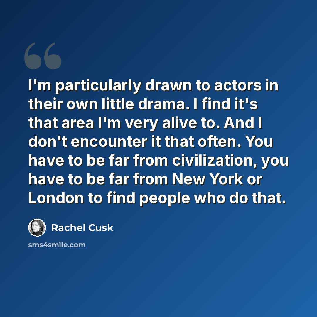 “I'm particularly drawn to actors in their own little drama. I find it's that area I'm very alive to. And I don't encounter it that often. You have to be far from civilization, you have to be far from New York or London to find people who do that.” quote by Rachel Cusk