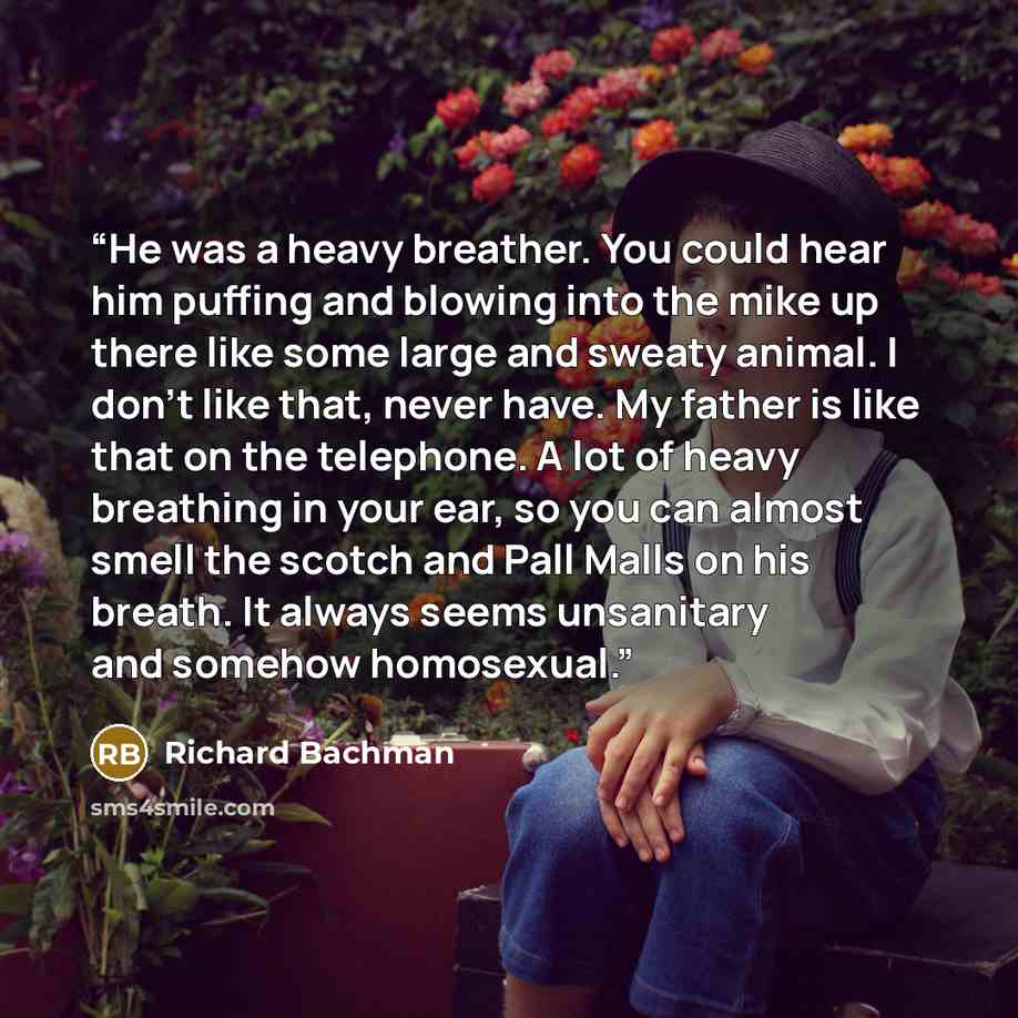 “He was a heavy breather. You could hear him puffing and blowing into the mike up there like some large and sweaty animal. I don't like that, never have. My father is like that on the telephone. A lot of heavy breathing in your ear, so you can almost smell the scotch and Pall Malls on his breath…” quote by Richard Bachman